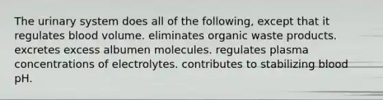 The urinary system does all of the following, except that it regulates blood volume. eliminates organic waste products. excretes excess albumen molecules. regulates plasma concentrations of electrolytes. contributes to stabilizing blood pH.