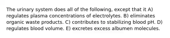 The urinary system does all of the following, except that it A) regulates plasma concentrations of electrolytes. B) eliminates organic waste products. C) contributes to stabilizing blood pH. D) regulates blood volume. E) excretes excess albumen molecules.