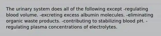 The urinary system does all of the following except -regulating blood volume. -excreting excess albumin molecules. -eliminating organic waste products. -contributing to stabilizing blood pH. -regulating plasma concentrations of electrolytes.