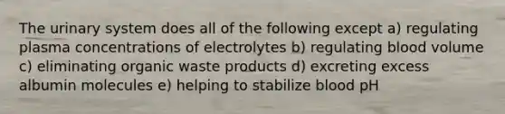 The urinary system does all of the following except a) regulating plasma concentrations of electrolytes b) regulating blood volume c) eliminating organic waste products d) excreting excess albumin molecules e) helping to stabilize blood pH