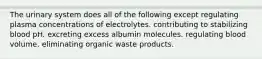 The urinary system does all of the following except regulating plasma concentrations of electrolytes. contributing to stabilizing blood pH. excreting excess albumin molecules. regulating blood volume. eliminating organic waste products.