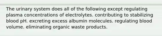 The urinary system does all of the following except regulating plasma concentrations of electrolytes. contributing to stabilizing blood pH. excreting excess albumin molecules. regulating blood volume. eliminating organic waste products.