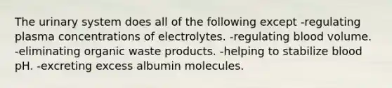 The urinary system does all of the following except -regulating plasma concentrations of electrolytes. -regulating blood volume. -eliminating organic waste products. -helping to stabilize blood pH. -excreting excess albumin molecules.