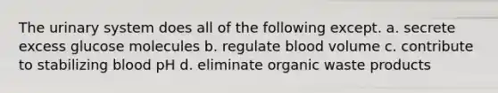 The urinary system does all of the following except. a. secrete excess glucose molecules b. regulate blood volume c. contribute to stabilizing blood pH d. eliminate organic waste products