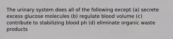 The urinary system does all of the following except (a) secrete excess glucose molecules (b) regulate blood volume (c) contribute to stabilizing blood ph (d) eliminate organic waste products