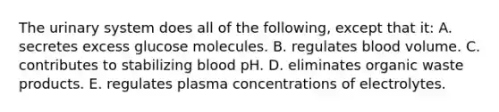 The urinary system does all of the following, except that it: A. secretes excess glucose molecules. B. regulates blood volume. C. contributes to stabilizing blood pH. D. eliminates organic waste products. E. regulates plasma concentrations of electrolytes.