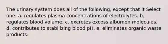 The urinary system does all of the following, except that it Select one: a. regulates plasma concentrations of electrolytes. b. regulates blood volume. c. excretes excess albumen molecules. d. contributes to stabilizing blood pH. e. eliminates organic waste products.