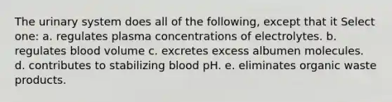 The urinary system does all of the following, except that it Select one: a. regulates plasma concentrations of electrolytes. b. regulates blood volume c. excretes excess albumen molecules. d. contributes to stabilizing blood pH. e. eliminates organic waste products.