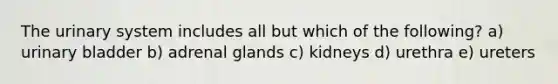 The urinary system includes all but which of the following? a) urinary bladder b) adrenal glands c) kidneys d) urethra e) ureters