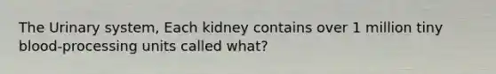 The Urinary system, Each kidney contains over 1 million tiny blood-processing units called what?