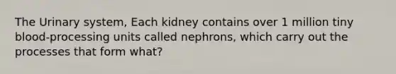 The Urinary system, Each kidney contains over 1 million tiny blood-processing units called nephrons, which carry out the processes that form what?