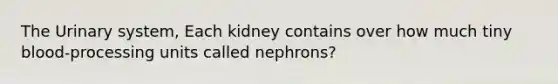 The Urinary system, Each kidney contains over how much tiny blood-processing units called nephrons?