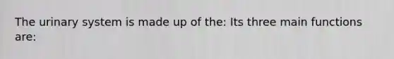 The urinary system is made up of the: Its three main functions are:
