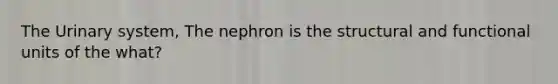 The Urinary system, The nephron is the structural and functional units of the what?