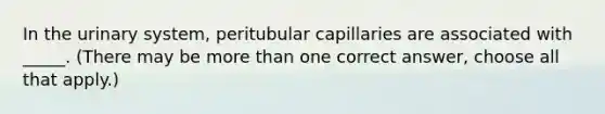 In the urinary system, peritubular capillaries are associated with _____. (There may be more than one correct answer, choose all that apply.)