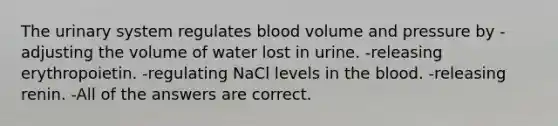 The urinary system regulates blood volume and pressure by -adjusting the volume of water lost in urine. -releasing erythropoietin. -regulating NaCl levels in the blood. -releasing renin. -All of the answers are correct.