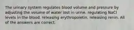 The urinary system regulates blood volume and pressure by adjusting the volume of water lost in urine. regulating NaCl levels in the blood. releasing erythropoietin. releasing renin. All of the answers are correct.