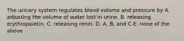 The urinary system regulates blood volume and pressure by A. adjusting the volume of water lost in urine. B. releasing erythropoietin. C. releasing renin. D. A, B, and C E. none of the above