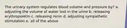 The urinary system regulates blood volume and pressure by? a. adjusting the volume of water lost in the urine b. releasing erythropoietin c. releasing renin d. adjusting sympathetic stimulation e. all of the above