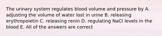 The urinary system regulates blood volume and pressure by A. adjusting the volume of water lost in urine B. releasing erythropoietin C. releasing renin D. regulating NaCl levels in <a href='https://www.questionai.com/knowledge/k7oXMfj7lk-the-blood' class='anchor-knowledge'>the blood</a> E. All of the answers are correct