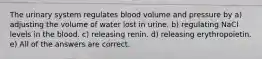 The urinary system regulates blood volume and pressure by a) adjusting the volume of water lost in urine. b) regulating NaCl levels in the blood. c) releasing renin. d) releasing erythropoietin. e) All of the answers are correct.