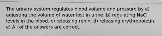 The urinary system regulates blood volume and pressure by a) adjusting the volume of water lost in urine. b) regulating NaCl levels in the blood. c) releasing renin. d) releasing erythropoietin. e) All of the answers are correct.