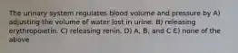 The urinary system regulates blood volume and pressure by A) adjusting the volume of water lost in urine. B) releasing erythropoietin. C) releasing renin. D) A, B, and C E) none of the above