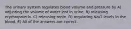 The urinary system regulates blood volume and pressure by A) adjusting the volume of water lost in urine. B) releasing erythropoietin. C) releasing renin. D) regulating NaCl levels in the blood. E) All of the answers are correct.