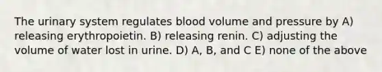 The urinary system regulates blood volume and pressure by A) releasing erythropoietin. B) releasing renin. C) adjusting the volume of water lost in urine. D) A, B, and C E) none of the above