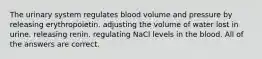 The urinary system regulates blood volume and pressure by releasing erythropoietin. adjusting the volume of water lost in urine. releasing renin. regulating NaCl levels in the blood. All of the answers are correct.