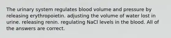 The urinary system regulates blood volume and pressure by releasing erythropoietin. adjusting the volume of water lost in urine. releasing renin. regulating NaCl levels in the blood. All of the answers are correct.