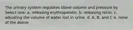 The urinary system regulates blood volume and pressure by Select one: a. releasing erythropoietin. b. releasing renin. c. adjusting the volume of water lost in urine. d. A, B, and C e. none of the above