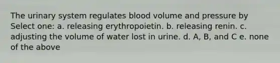 The urinary system regulates blood volume and pressure by Select one: a. releasing erythropoietin. b. releasing renin. c. adjusting the volume of water lost in urine. d. A, B, and C e. none of the above