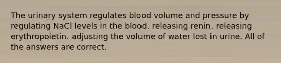 The urinary system regulates blood volume and pressure by regulating NaCl levels in the blood. releasing renin. releasing erythropoietin. adjusting the volume of water lost in urine. All of the answers are correct.