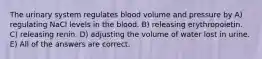 The urinary system regulates blood volume and pressure by A) regulating NaCl levels in the blood. B) releasing erythropoietin. C) releasing renin. D) adjusting the volume of water lost in urine. E) All of the answers are correct.