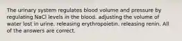 The urinary system regulates blood volume and pressure by regulating NaCl levels in the blood. adjusting the volume of water lost in urine. releasing erythropoietin. releasing renin. All of the answers are correct.