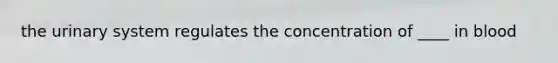 the urinary system regulates the concentration of ____ in blood