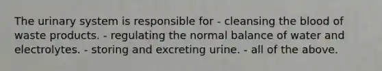 The urinary system is responsible for - cleansing the blood of waste products. - regulating the normal balance of water and electrolytes. - storing and excreting urine. - all of the above.