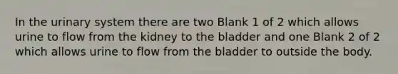 In the urinary system there are two Blank 1 of 2 which allows urine to flow from the kidney to the bladder and one Blank 2 of 2 which allows urine to flow from the bladder to outside the body.