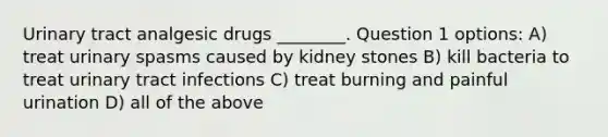 Urinary tract analgesic drugs ________. Question 1 options: A) treat urinary spasms caused by kidney stones B) kill bacteria to treat <a href='https://www.questionai.com/knowledge/kN6ArhoJHF-urinary-tract-infection' class='anchor-knowledge'>urinary tract infection</a>s C) treat burning and painful urination D) all of the above