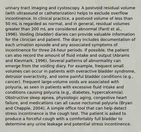 urinary tract imaging and cystoscopy. A postvoid residual volume (with ultrasound or catheterization) helps to exclude overflow incontinence. In clinical practice, a postvoid volume of less than 50 mL is regarded as normal, and in general, residual volumes greater than 200 mL are considered abnormal (Fantl et al., 1996). Voiding (bladder) diaries can provide valuable information for the clinician and patient. The diary includes documentation of each urination episode and any associated symptoms of incontinence for three 24-hour periods. If possible, the patient can also record the amount of fluid intake and output (Abrams and Klevmark, 1996). Several patterns of abnormality can emerge from the voiding diary. For example, frequent small volumes can occur in patients with overactive bladder syndrome, detrusor overactivity, and some painful bladder conditions (e.g., cancer). Frequent large-volume voids are associated with polyuria, as seen in patients with excessive fluid intake and conditions causing polyuria (e.g., diabetes, hypercalcemia). Obstructive sleep apnea, physiologic aging, congestive heart failure, and medications can all cause nocturnal polyuria (Bryan and Chapple, 2004). A simple office tool that can help detect stress incontinence is the cough test. The patient is asked to produce a forceful cough with a comfortably full bladder to determine any urine leakage and potential stress incontinence.