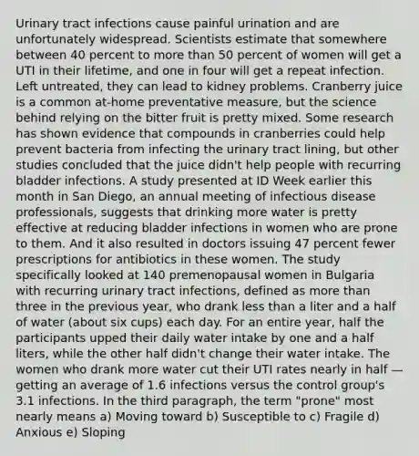 Urinary tract infections cause painful urination and are unfortunately widespread. Scientists estimate that somewhere between 40 percent to more than 50 percent of women will get a UTI in their lifetime, and one in four will get a repeat infection. Left untreated, they can lead to kidney problems. Cranberry juice is a common at-home preventative measure, but the science behind relying on the bitter fruit is pretty mixed. Some research has shown evidence that compounds in cranberries could help prevent bacteria from infecting the urinary tract lining, but other studies concluded that the juice didn't help people with recurring bladder infections. A study presented at ID Week earlier this month in San Diego, an annual meeting of infectious disease professionals, suggests that drinking more water is pretty effective at reducing bladder infections in women who are prone to them. And it also resulted in doctors issuing 47 percent fewer prescriptions for antibiotics in these women. The study specifically looked at 140 premenopausal women in Bulgaria with recurring urinary tract infections, defined as more than three in the previous year, who drank less than a liter and a half of water (about six cups) each day. For an entire year, half the participants upped their daily water intake by one and a half liters, while the other half didn't change their water intake. The women who drank more water cut their UTI rates nearly in half — getting an average of 1.6 infections versus the control group's 3.1 infections. In the third paragraph, the term "prone" most nearly means a) Moving toward b) Susceptible to c) Fragile d) Anxious e) Sloping