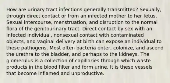 How are urinary tract infections generally transmitted? Sexually, through direct contact or from an infected mother to her fetus. Sexual intercourse, menstruation, and disruption to the normal flora of the genitourinary tract. Direct contact by sex with an infected individual, nonsexual contact with contaminated objects, and vaginal delivery at birth can expose an individual to these pathogens. Most often bacteria enter, colonize, and ascend the urethra to the bladder, and perhaps to the kidneys. The glomerulus is a collection of capillaries through which waste products in the blood filter and form urine. It is these vessels that become inflamed and unproductive.