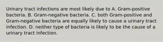 Urinary tract infections are most likely due to A. Gram-positive bacteria. B. Gram-negative bacteria. C. both Gram-positive and Gram-negative bacteria are equally likely to cause a urinary tract infection. D. neither type of bacteria is likely to be the cause of a urinary tract infection.