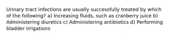 Urinary tract infections are usually successfully treated by which of the following? a) Increasing fluids, such as cranberry juice b) Administering diuretics c) Administering antibiotics d) Performing bladder irrigations