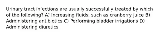 Urinary tract infections are usually successfully treated by which of the following? A) Increasing fluids, such as cranberry juice B) Administering antibiotics C) Performing bladder irrigations D) Administering diuretics