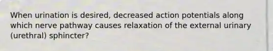 When urination is desired, decreased action potentials along which nerve pathway causes relaxation of the external urinary (urethral) sphincter?