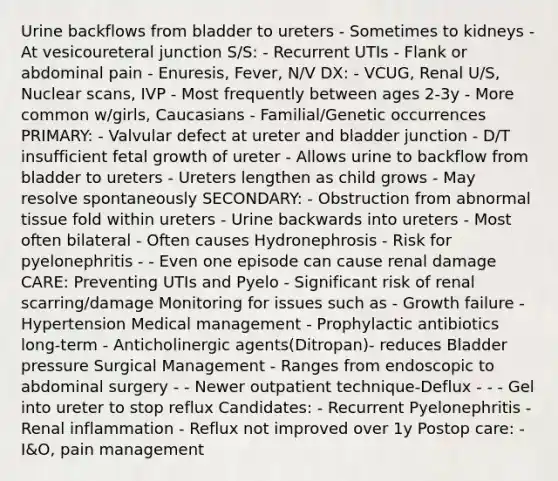 Urine backflows from bladder to ureters - Sometimes to kidneys - At vesicoureteral junction S/S: - Recurrent UTIs - Flank or abdominal pain - Enuresis, Fever, N/V DX: - VCUG, Renal U/S, Nuclear scans, IVP - Most frequently between ages 2-3y - More common w/girls, Caucasians - Familial/Genetic occurrences PRIMARY: - Valvular defect at ureter and bladder junction - D/T insufficient fetal growth of ureter - Allows urine to backflow from bladder to ureters - Ureters lengthen as child grows - May resolve spontaneously SECONDARY: - Obstruction from abnormal tissue fold within ureters - Urine backwards into ureters - Most often bilateral - Often causes Hydronephrosis - Risk for pyelonephritis - - Even one episode can cause renal damage CARE: Preventing UTIs and Pyelo - Significant risk of renal scarring/damage Monitoring for issues such as - Growth failure - Hypertension Medical management - Prophylactic antibiotics long-term - Anticholinergic agents(Ditropan)- reduces Bladder pressure Surgical Management - Ranges from endoscopic to abdominal surgery - - Newer outpatient technique-Deflux - - - Gel into ureter to stop reflux Candidates: - Recurrent Pyelonephritis - Renal inflammation - Reflux not improved over 1y Postop care: - I&O, pain management