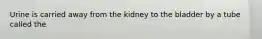 Urine is carried away from the kidney to the bladder by a tube called the