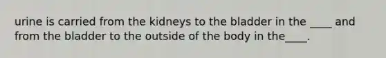 urine is carried from the kidneys to the bladder in the ____ and from the bladder to the outside of the body in the____.